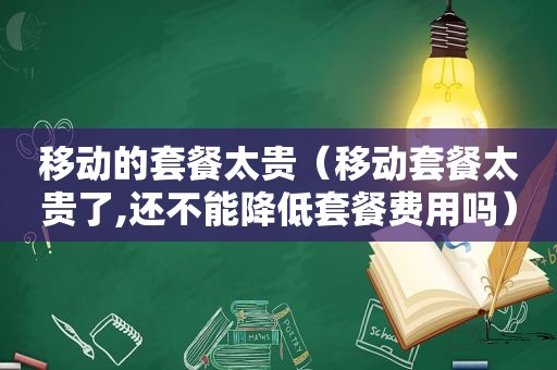 移动的套餐太贵（移动套餐太贵了,还不能降低套餐费用吗）