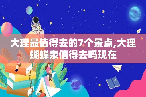 大理最值得去的7个景点,大理蝴蝶泉值得去吗现在