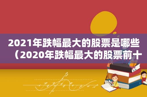 2021年跌幅最大的股票是哪些（2020年跌幅最大的股票前十名）