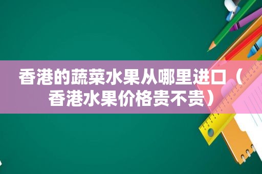 香港的蔬菜水果从哪里进口（香港水果价格贵不贵）