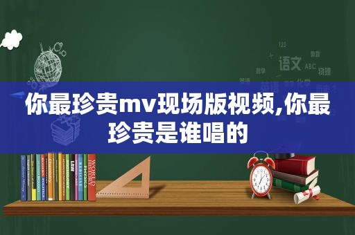 你最珍贵mv现场版视频,你最珍贵是谁唱的