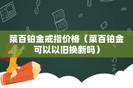 菜百铂金戒指价格（菜百铂金可以以旧换新吗）