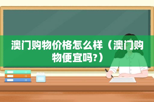 澳门购物价格怎么样（澳门购物便宜吗?）