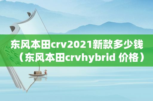 东风本田crv2021新款多少钱（东风本田crvhybrid 价格）