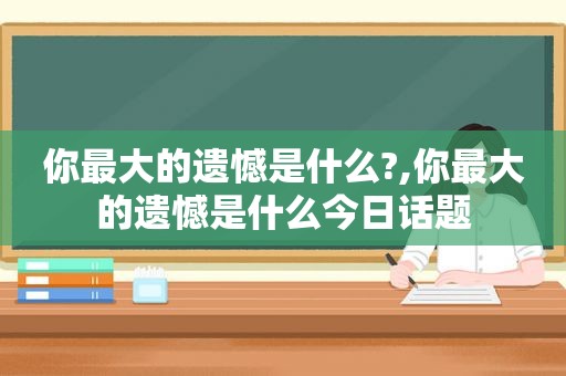 你最大的遗憾是什么?,你最大的遗憾是什么今日话题