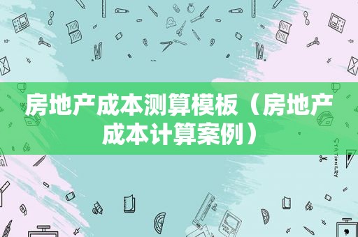 房地产成本测算模板（房地产成本计算案例）