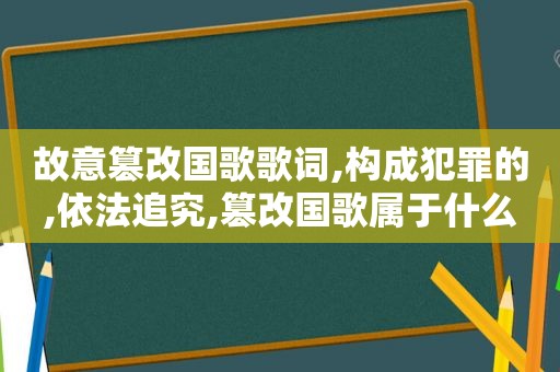 故意篡改国歌歌词,构成犯罪的,依法追究,篡改国歌属于什么违法行为