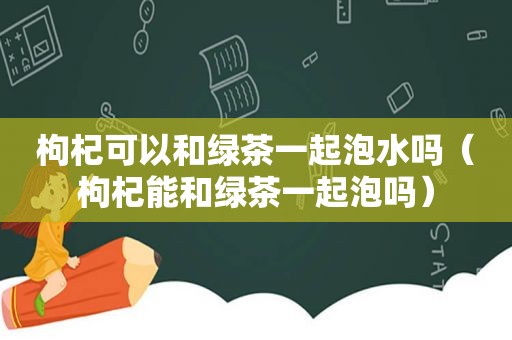 枸杞可以和绿茶一起泡水吗（枸杞能和绿茶一起泡吗）