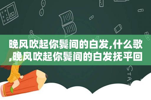 晚风吹起你鬓间的白发,什么歌,晚风吹起你鬓间的白发抚平回忆留下的疤什么歌