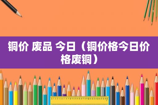 铜价 废品 今日（铜价格今日价格废铜）