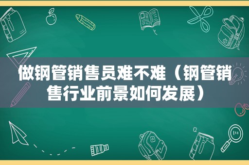 做钢管销售员难不难（钢管销售行业前景如何发展）