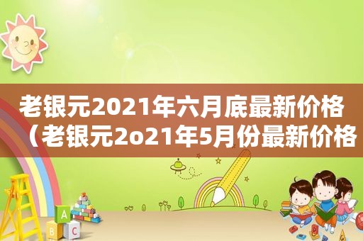 老银元2021年六月底最新价格（老银元2o21年5月份最新价格是多少钱）