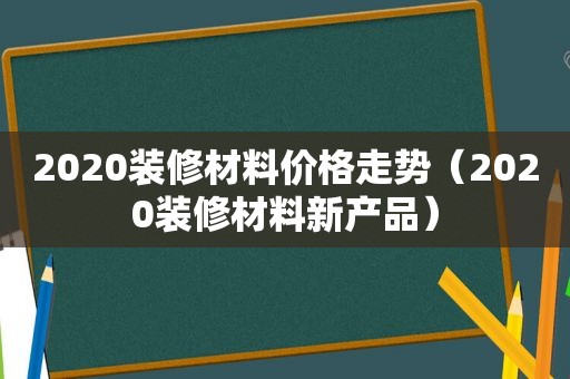 2020装修材料价格走势（2020装修材料新产品）