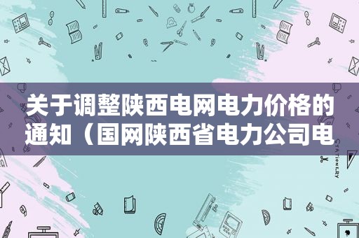 关于调整陕西电网电力价格的通知（国网陕西省电力公司电价）