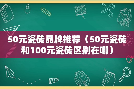 50元瓷砖品牌推荐（50元瓷砖和100元瓷砖区别在哪）