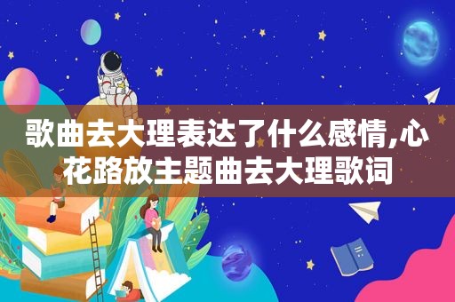 歌曲去大理表达了什么感情,心花路放主题曲去大理歌词