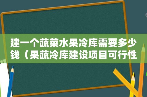 建一个蔬菜水果冷库需要多少钱（果蔬冷库建设项目可行性研究报告）