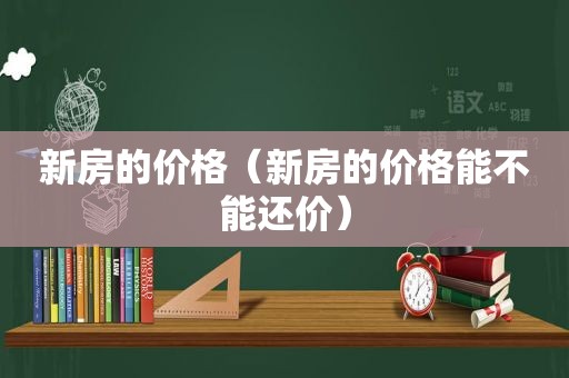 新房的价格（新房的价格能不能还价）