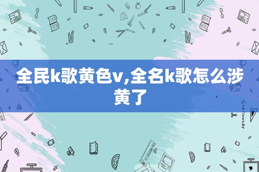 全民k歌黄色v,全名k歌怎么涉黄了