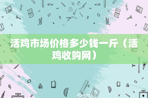 活鸡市场价格多少钱一斤（活鸡收购网）