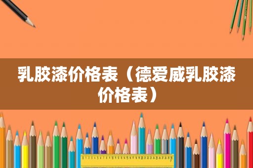 乳胶漆价格表（德爱威乳胶漆价格表）