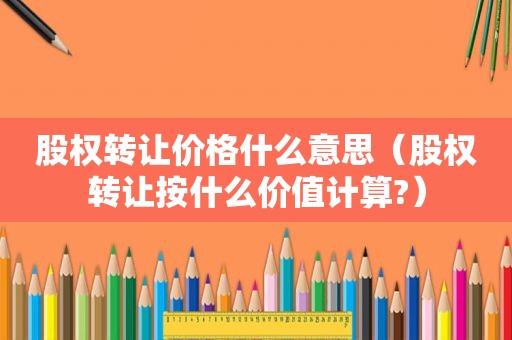 股权转让价格什么意思（股权转让按什么价值计算?）