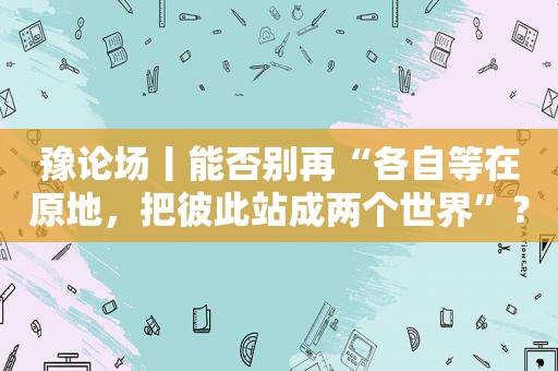 豫论场丨能否别再“各自等在原地，把彼此站成两个世界”？