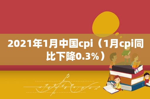 2021年1月中国cpi（1月cpi同比下降0.3%）