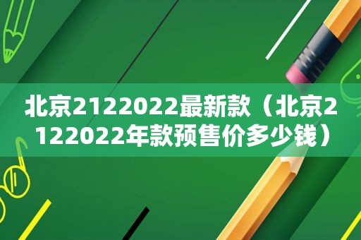 北京2122022最新款（北京2122022年款预售价多少钱）