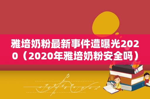 雅培奶粉最新事件遭曝光2020（2020年雅培奶粉安全吗）