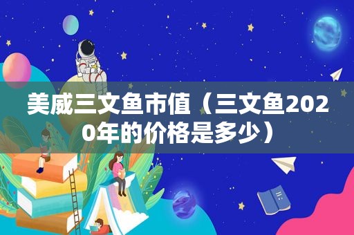 美威三文鱼市值（三文鱼2020年的价格是多少）