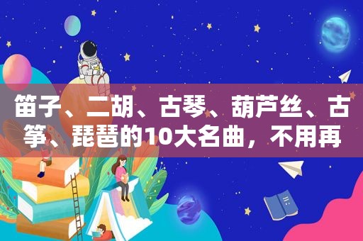 笛子、二胡、古琴、葫芦丝、古筝、琵琶的10大名曲，不用再找了！