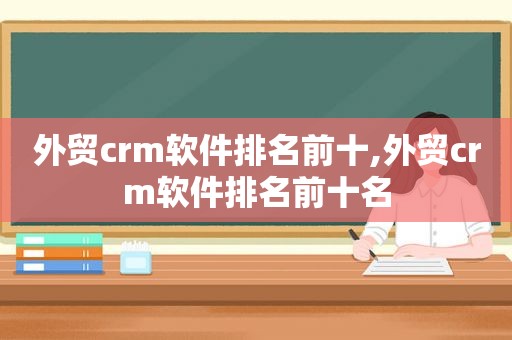 外贸crm软件排名前十,外贸crm软件排名前十名