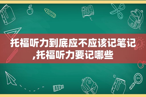 托福听力到底应不应该记笔记,托福听力要记哪些