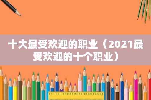 十大最受欢迎的职业（2021最受欢迎的十个职业）