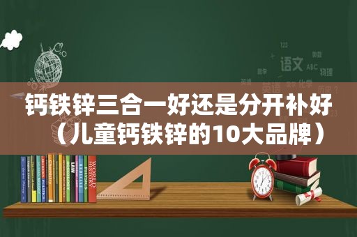 钙铁锌三合一好还是分开补好（儿童钙铁锌的10大品牌）