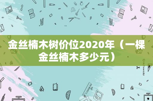 金丝楠木树价位2020年（一棵金丝楠木多少元）