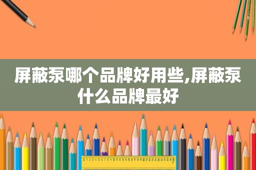 屏蔽泵哪个品牌好用些,屏蔽泵什么品牌最好