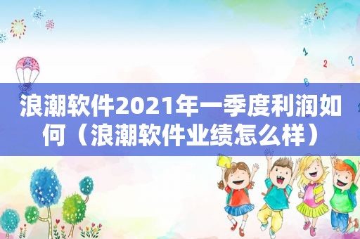 浪潮软件2021年一季度利润如何（浪潮软件业绩怎么样）