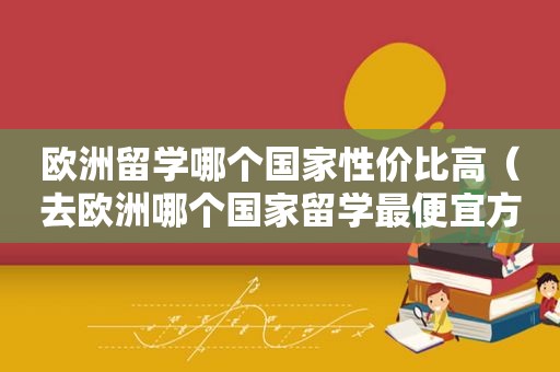 欧洲留学哪个国家性价比高（去欧洲哪个国家留学最便宜方便）