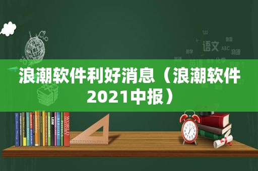 浪潮软件利好消息（浪潮软件2021中报）