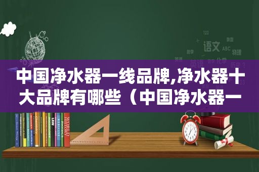 中国净水器一线品牌,净水器十大品牌有哪些（中国净水器一线品牌官方）