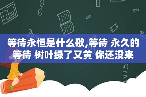 等待永恒是什么歌,等待 永久的等待 树叶绿了又黄 你还没来