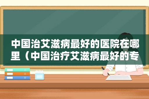 中国治艾滋病最好的医院在哪里（中国治疗艾滋病最好的专家和医院）