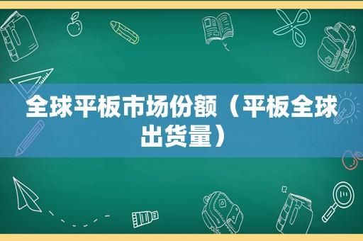 全球平板市场份额（平板全球出货量）