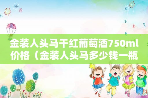 金装人头马干红葡萄酒750ml价格（金装人头马多少钱一瓶）