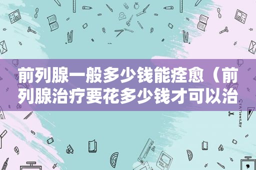 前列腺一般多少钱能痊愈（前列腺治疗要花多少钱才可以治疗彻底）