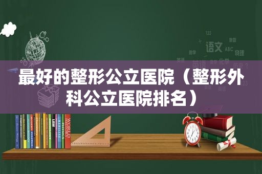 最好的整形公立医院（整形外科公立医院排名）