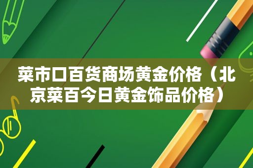 菜市口百货商场黄金价格（北京菜百今日黄金饰品价格）