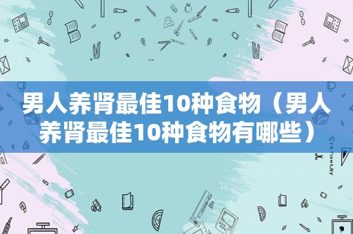 男人养肾最佳10种食物（男人养肾最佳10种食物有哪些）